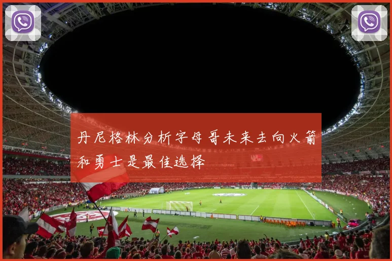 丹尼格林分析字母哥未来去向火箭和勇士是最佳选择