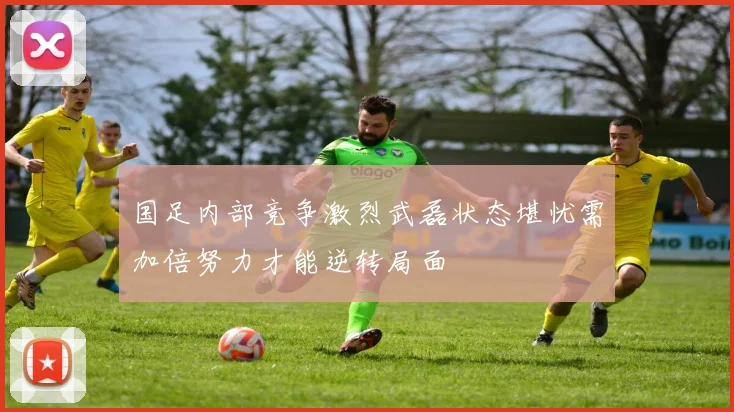 国足内部竞争激烈武磊状态堪忧需加倍努力才能逆转局面