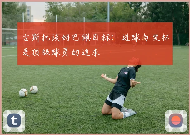 古斯托谈姆巴佩目标：进球与奖杯是顶级球员的追求