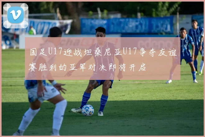 国足U17迎战坦桑尼亚U17争夺友谊赛胜利的亚军对决即将开启