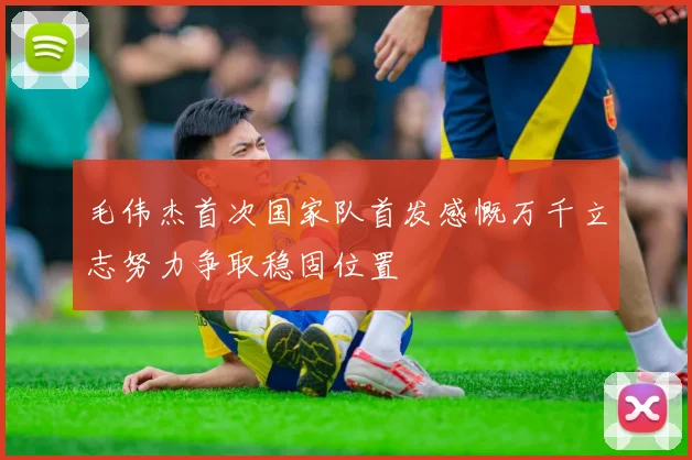 毛伟杰首次国家队首发感慨万千立志努力争取稳固位置