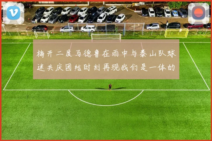 梅开二度马德鲁在雨中与泰山队球迷共庆团结时刻再现我们是一体的精神