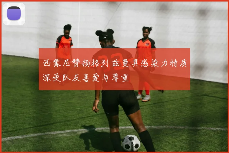 西蒙尼赞扬格列兹曼具感染力特质深受队友喜爱与尊重
