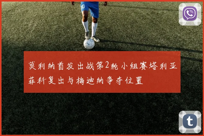 莫利纳首发出战第2轮小组赛塔利亚菲科复出与梅迪纳争夺位置