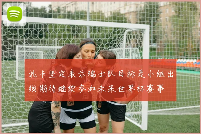 扎卡坚定表示瑞士队目标是小组出线期待继续参加未来世界杯赛事