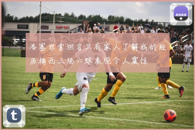 洛塞尔索坦言只有家人了解我的经历梅西三场六球表现令人震惊