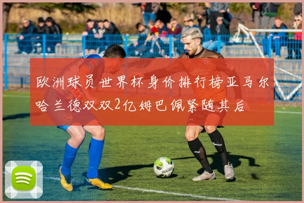 欧洲球员世界杯身价排行榜亚马尔哈兰德双双2亿姆巴佩紧随其后