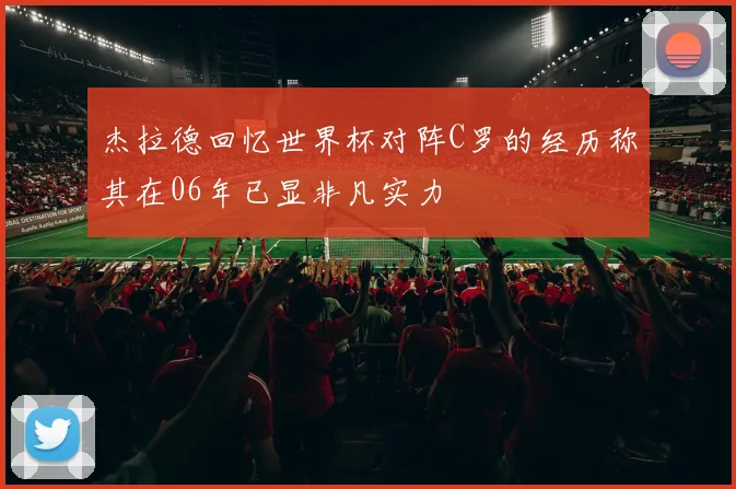 杰拉德回忆世界杯对阵C罗的经历称其在06年已显非凡实力