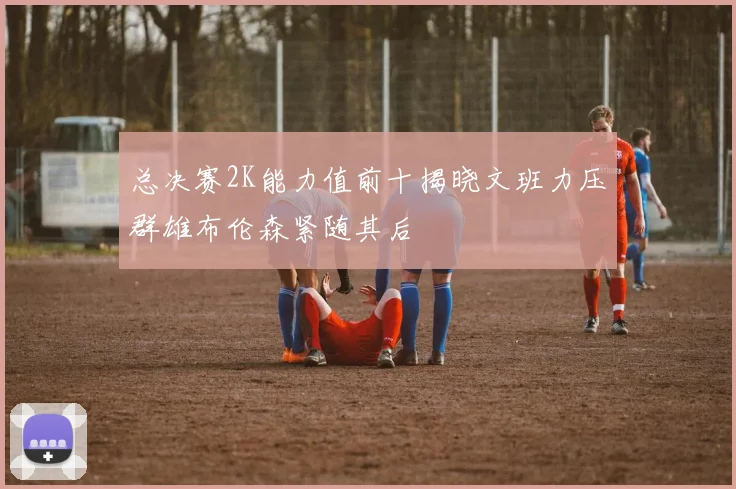 总决赛2K能力值前十揭晓文班力压群雄布伦森紧随其后