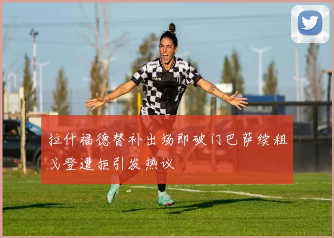 拉什福德替补出场即破门巴萨续租戈登遭拒引发热议