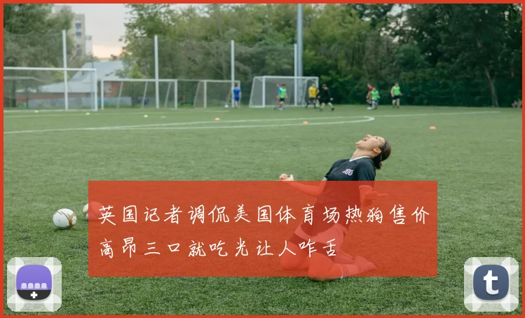 英国记者调侃美国体育场热狗售价高昂三口就吃光让人咋舌