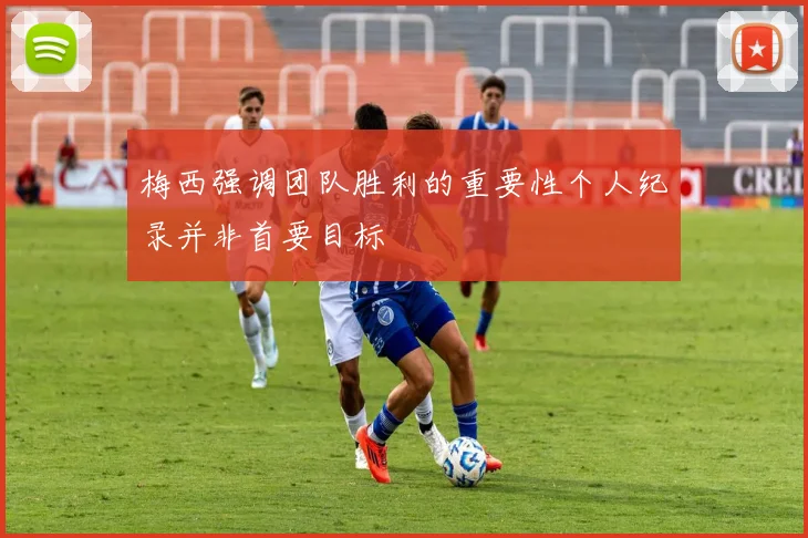 梅西强调团队胜利的重要性个人纪录并非首要目标