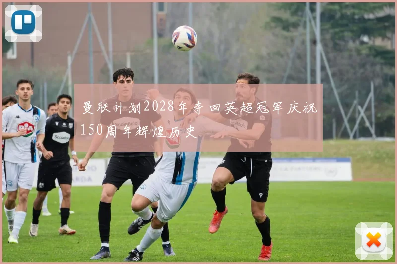 曼联计划2028年夺回英超冠军庆祝150周年辉煌历史