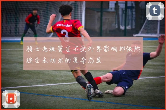 骑士老板誓言不受外界影响却依然迎合米切尔的复杂态度